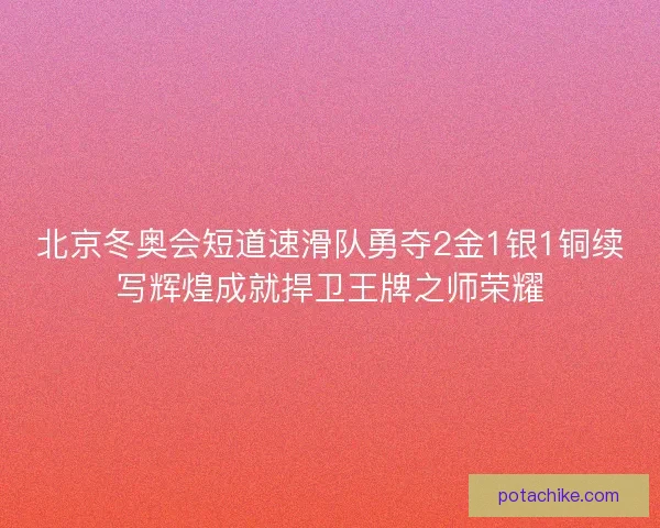 北京冬奥会短道速滑队勇夺2金1银1铜续写辉煌成就捍卫王牌之师荣耀